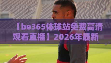 【be365体球站免费高清观看直播】2026年最新体验评测与使用技巧