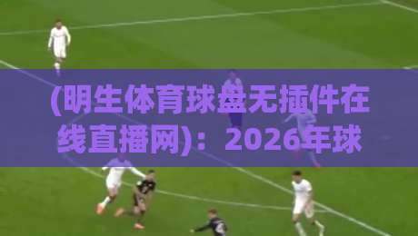 (明生体育球盘无插件在线直播网)：2026年球迷新宠，高清流畅看比赛！