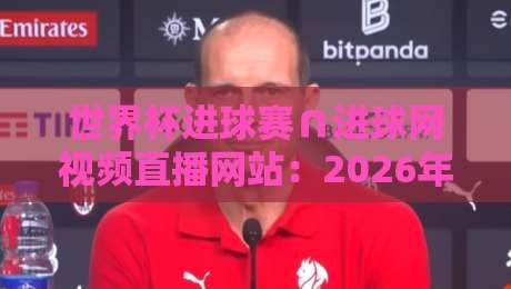 世界杯进球赛∩进球网视频直播网站：2026年观赛新体验