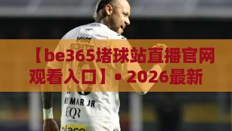 【be365堵球站直播官网观看入口】• 2026最新观看入口与使用技巧