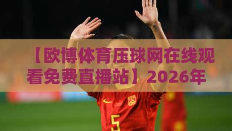 【欧博体育压球网在线观看免费直播站】2026年最全观赛指南与亲测体验