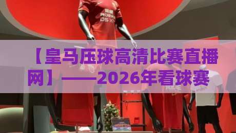 【皇马压球高清比赛直播网】——2026年看球赛首选，高清压球体验全解析