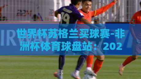 世界杯苏格兰买球赛-非洲杯体育球盘站：2026年最新投注趋势与赛事前瞻