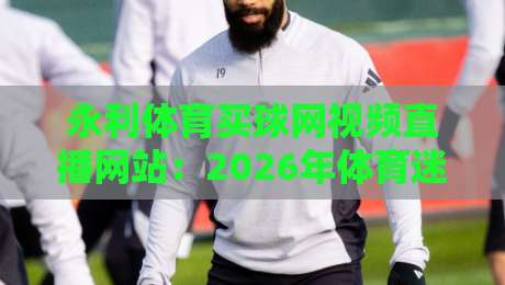 永利体育买球网视频直播网站:2026年体育迷的观赛新选择 永利体育买球网视频直播网站:2026年体育迷的观赛新选择