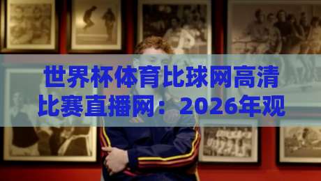 世界杯体育比球网高清比赛直播网：2026年观赛新选择，谁才是真香平台？