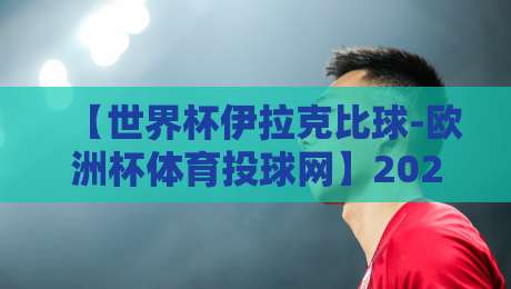 【世界杯伊拉克比球-欧洲杯体育投球网】2026年最新投注指南与伊拉克队前瞻