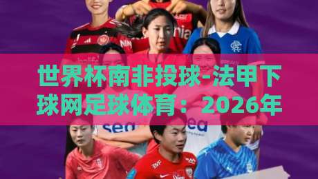 世界杯南非投球-法甲下球网足球体育：2026年南非世界杯与法甲联赛的跨界玩法你了解吗？