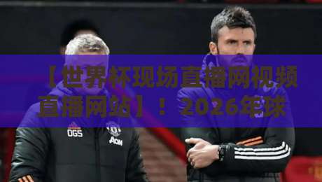 【世界杯现场直播网视频直播网站】！2026年球迷必看的五家平台横向评测