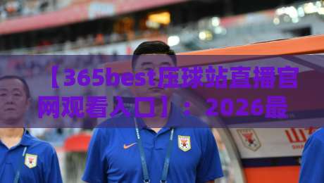【365best压球站直播官网观看入口】:2026最新观赛实战指南与避坑技巧 【365best压球站直播官网观看入口】:2026最新观赛实战指南与避坑技巧