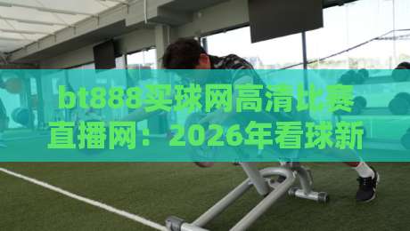 bt888买球网高清比赛直播网：2026年看球新选择，高清流畅零卡顿？