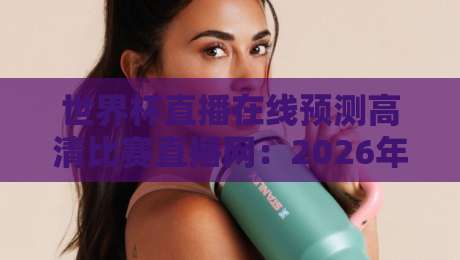 世界杯直播在线预测高清比赛直播网：2026年看球新选择，这些细节你必须知道