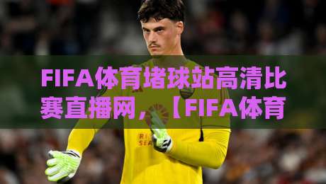 FIFA体育堵球站高清比赛直播网，【FIFA体育堵球站高清比赛直播网】2026年观赛新体验！
