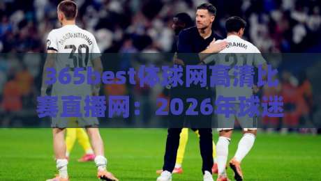 365best体球网高清比赛直播网：2026年球迷的终极观赛体验，高清画质+零延迟(365best体球网高清比赛直播网)实测报告