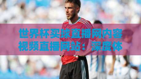 世界杯买球直播网内容视频直播网站：深度体验【世界杯买球直播网内容视频直播网站】的2026观赛新玩法