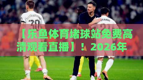 【乐鱼体育堵球站免费高清观看直播】!2026年最新观赛指南与避坑心得 【乐鱼体育堵球站免费高清观看直播】!2026年最新观赛指南与避坑心得