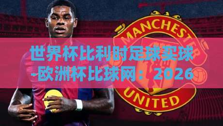 世界杯比利时足球买球-欧洲杯比球网：2026年红魔军团竞猜全攻略