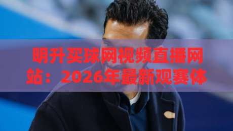 明升买球网视频直播网站：2026年最新观赛体验全解析（明升买球网）实测分享