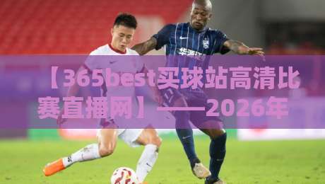 【365best买球站高清比赛直播网】——2026年体育迷的终极观赛指南，高清画质+实时比分！