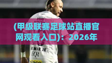 (甲级联赛足球站直播官网观看入口)：2026年最新观赛指南与官方入口推荐