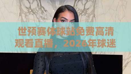 世预赛体球站免费高清观看直播，2026年球迷必知的三大观赛技巧