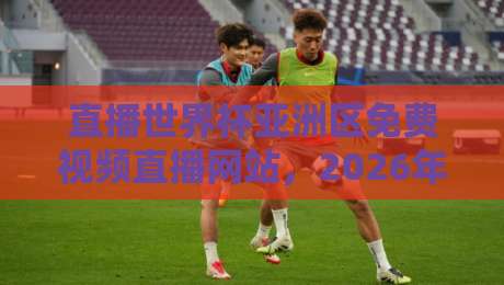 直播世界杯亚洲区免费视频直播网站，2026年球迷必收的5个宝藏平台！