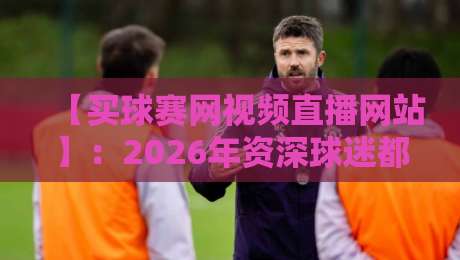 【买球赛网视频直播网站】：2026年资深球迷都在用的观赛平台全解析