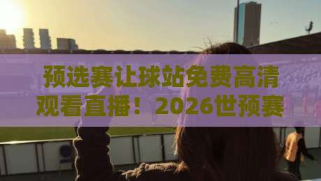 预选赛让球站免费高清观看直播！2026世预赛观赛全攻略