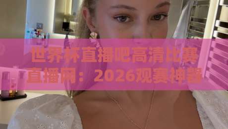 世界杯直播吧高清比赛直播网：2026观赛神器（世界杯直播吧高清比赛直播网）全方位测评