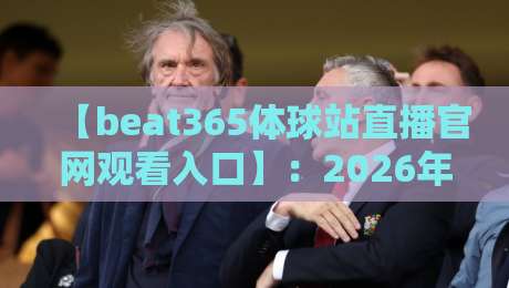 【beat365体球站直播官网观看入口】：2026年体育迷必备的观赛指南