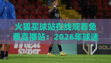 火狐买球站在线观看免费直播站：2026年球迷必知的六大观赛技巧