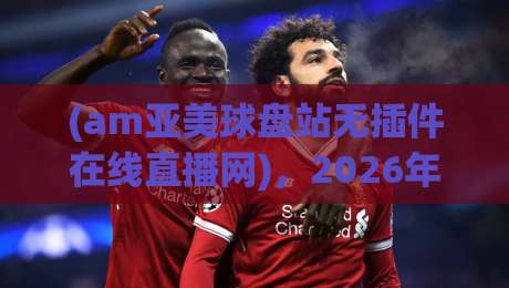 (am亚美球盘站无插件在线直播网)，2026年体育迷的观赛新姿势你get了吗？