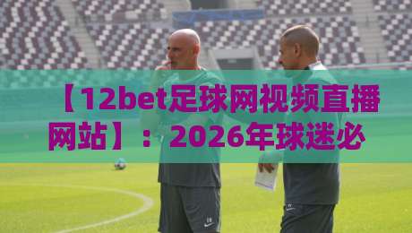 【12bet足球网视频直播网站】：2026年球迷必知的五大观赛新趋势