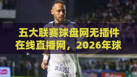 五大联赛球盘网无插件在线直播网，2026年球迷必藏的看球神器！