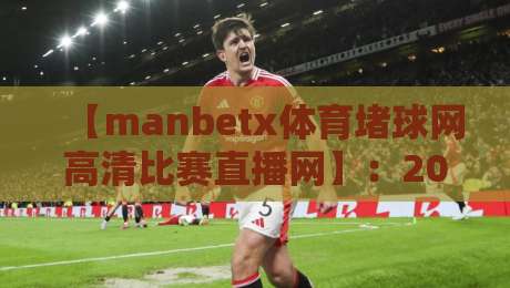 【manbetx体育堵球网高清比赛直播网】:2026年看球新姿势,这些细节你可能忽略了 【manbetx体育堵球网高清比赛直播网】:2026年看球新姿势,这些细节你可能忽略了