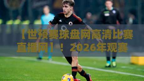 【世预赛球盘网高清比赛直播网】！2026年观赛新体验，球迷必藏的三大秘籍