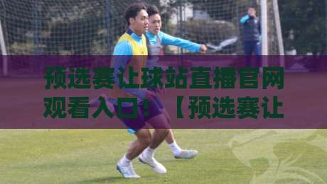 预选赛让球站直播官网观看入口！【预选赛让球站】2026最新观赛通道与避坑指南