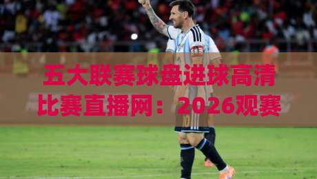 五大联赛球盘进球高清比赛直播网：2026观赛必备神器，(五大联赛球盘进球高清比赛直播网)实测体验分享