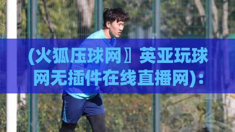 (火狐压球网〗英亚玩球网无插件在线直播网)：2026年实测无插件直播体验全解析