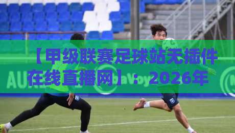 【甲级联赛足球站无插件在线直播网】：2026年球迷必看的五大优势与实测体验