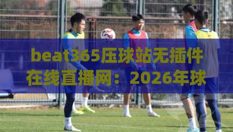 beat365压球站无插件在线直播网：2026年球友实测体验与避坑指南(beat365压球站)