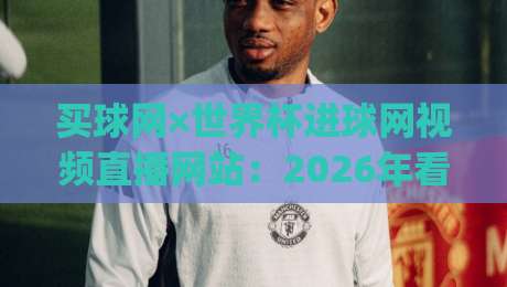 买球网×世界杯进球网视频直播网站：2026年看球新姿势，你get了吗？