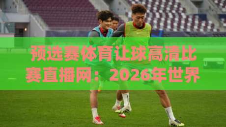 预选赛体育让球高清比赛直播网：2026年世界杯预选赛怎么选平台？(关键词+深度测评)