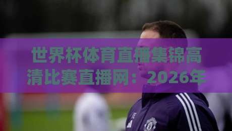 世界杯体育直播集锦高清比赛直播网：2026年观赛新选择，你get了吗？