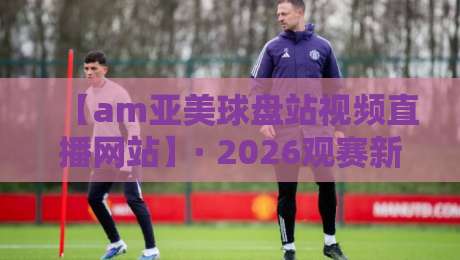 【am亚美球盘站视频直播网站】· 2026观赛新体验，你准备好了吗？
