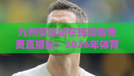 九州买球站在线观看免费直播站：2026年体育迷的真实评测与避坑指南