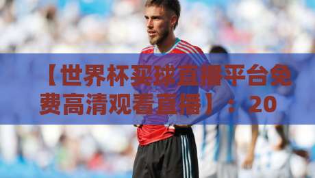 【世界杯买球直播平台免费高清观看直播】：2026年球迷必备的四大观赛攻略与避坑指南