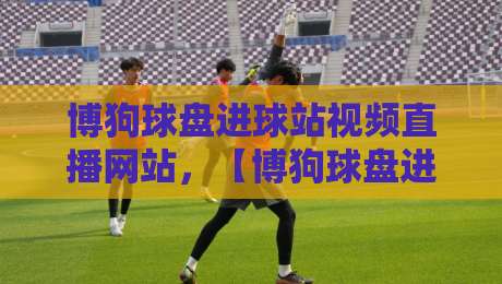 博狗球盘进球站视频直播网站,【博狗球盘进球站视频直播网站】带你解锁2026世界杯新玩法 博狗球盘进球站视频直播网站,【博狗球盘进球站视频直播网站】带你解锁2026世界杯新玩法