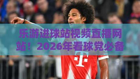 乐游进球站视频直播网站！2026年看球党必备的宝藏平台