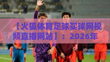 【火狐体育足球买球网视频直播网站】：2026年球迷实测体验与避坑指南