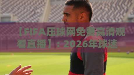 【FIFA压球网免费高清观看直播】: 2026年球迷必看的神器，这几点你得知道！